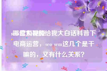 sem营销视频
:哪位大哥能给我大白话科普下电商运营，seo sem这几个是干嘛的，又有什么关系？