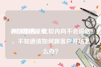 开口营销视频
:刚做销售，比较内向不会说话，不知道该如何跟客户开场怎么办？