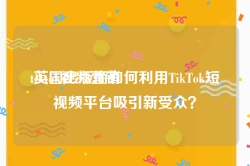 tiktok视频营销
:英国出版商如何利用TikTok短视频平台吸引新受众？