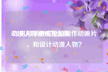 动漫人物视频怎么做
:如何用手机或电脑制作动画片。和设计动漫人物？