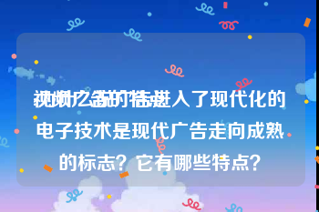 视频广告的特点
:为什么说广告进入了现代化的电子技术是现代广告走向成熟的标志？它有哪些特点？