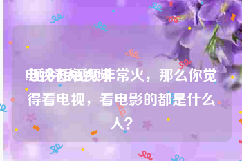 电视看短视频
:现今短视频非常火，那么你觉得看电视，看电影的都是什么人？