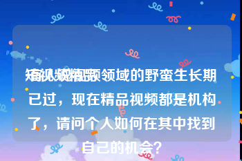 短视频精品
:有人说视频领域的野蛮生长期已过，现在精品视频都是机构了，请问个人如何在其中找到自己的机会？