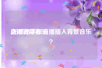 直播背景音乐:怎样给手机直播插入背景音乐？