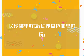 长沙哪里好玩(长沙周边哪里好玩)