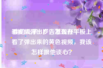 看视频弹出广告怎么办
:我的儿子11岁，发现在平板上看了弹出来的黄色视频，我该怎样跟他谈心？