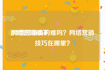 网络营销难不:网络营销真的难吗？网络营销技巧在哪里？
