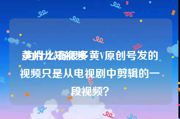 黄片儿短视频
:为什么有很多黄V原创号发的视频只是从电视剧中剪辑的一段视频？