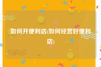 如何开便利店(如何经营好便利店)