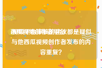 西瓜视频创作者平台:视频平台审核的建议都是疑似与他西瓜视频创作者发布的内容重复？