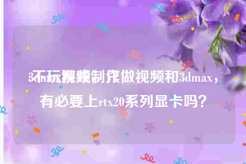 3dmax视频制作
:不玩游戏，只做视频和3dmax，有必要上rtx20系列显卡吗？