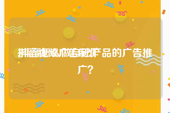 抖音视频广告制作
:抖音怎么做自己产品的广告推广？