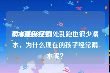 溺水宣传视频
:以前的孩子到处乱跑也很少溺水，为什么现在的孩子经常溺水呢？