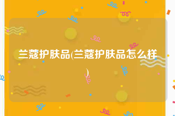 兰蔻护肤品(兰蔻护肤品怎么样)