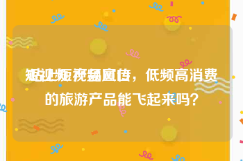 短视频 产品宣传
:站上短视频风口，低频高消费的旅游产品能飞起来吗？