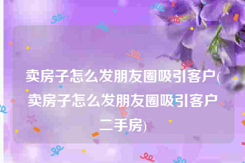 卖房子怎么发朋友圈吸引客户(卖房子怎么发朋友圈吸引客户二手房)