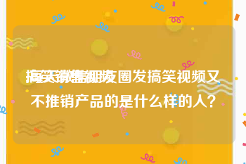 搞笑销售视频
:每天微信朋友圈发搞笑视频又不推销产品的是什么样的人？