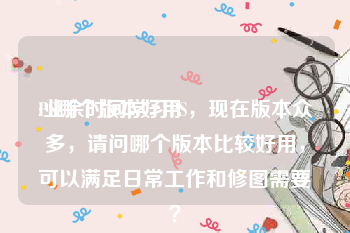 PS哪个版本好用
:业余时间学习PS，现在版本众多，请问哪个版本比较好用，可以满足日常工作和修图需要？