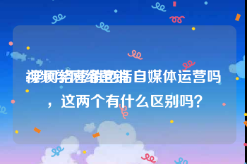 视频学网络营销
:学网络营销包括自媒体运营吗，这两个有什么区别吗？