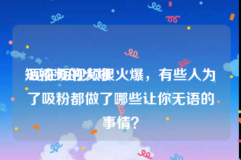 短视频的火爆
:现在短视频很火爆，有些人为了吸粉都做了哪些让你无语的事情？