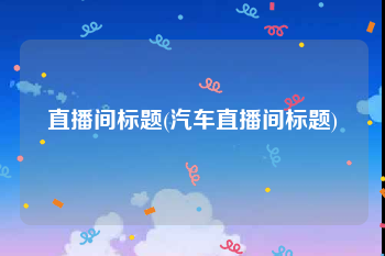 直播间标题(汽车直播间标题)