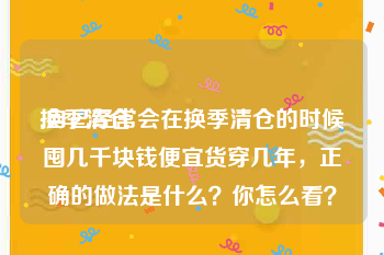 换季清仓
:自己经常会在换季清仓的时候囤几千块钱便宜货穿几年,正确的做法是什么?你怎么看?
