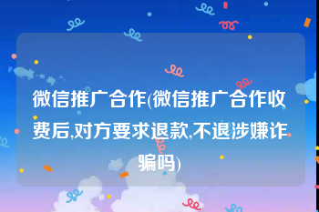 微信推广合作(微信推广合作收费后,对方要求退款,不退涉嫌诈骗吗)
