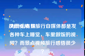 风景视频 短
:为什么有些旅行自媒体都是发各种车上睡觉，车里做饭的视频？而景点视频旅行感悟很少？