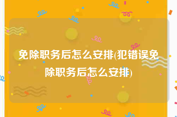 免除职务后怎么安排(犯错误免除职务后怎么安排)