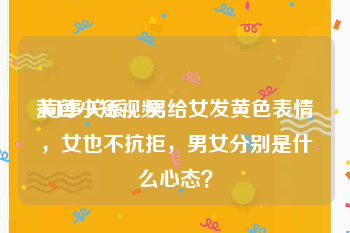 黄色小短视频
:同事关系，男给女发黄色表情，女也不抗拒，男女分别是什么心态？