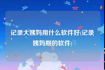 记录大姨妈用什么软件好(记录姨妈期的软件)
