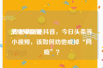 父亲短视频
:我老爸沉迷抖音，今日头条等小视频，该如何劝他戒掉“网瘾”？