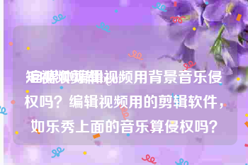 短视频剪辑bgm
:自媒体编辑视频用背景音乐侵权吗？编辑视频用的剪辑软件，如乐秀上面的音乐算侵权吗？