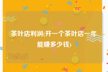 茶叶店利润(开一个茶叶店一年能赚多少钱)