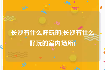 长沙有什么好玩的(长沙有什么好玩的室内场所)