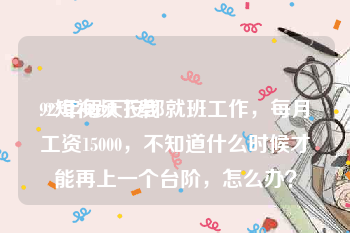 92短视频下载
:92年每天按部就班工作，每月工资15000，不知道什么时候才能再上一个台阶，怎么办？