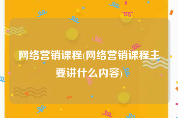 网络营销课程(网络营销课程主要讲什么内容)
