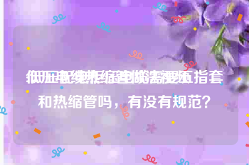 低压电缆热缩管做法视频
:低压配电柜压电缆需要五指套和热缩管吗，有没有规范？