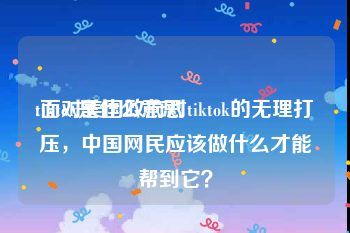tiktok是什么意思:面对美国政府对tiktok的无理打压，中国网民应该做什么才能帮到它？