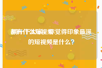 都有什么短视频
:问一下大家，你觉得印象最深的短视频是什么？