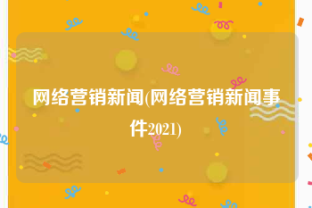 网络营销新闻(网络营销新闻事件2021)