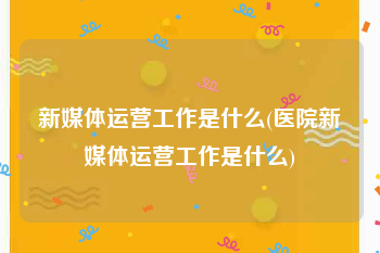 新媒体运营工作是什么(医院新媒体运营工作是什么)