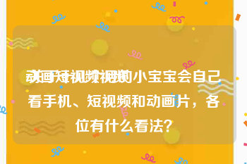 动画短视频视频
:关于十几个月的小宝宝会自己看手机、短视频和动画片，各位有什么看法？