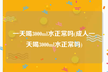 一天喝3000ml水正常吗(成人一天喝3000ml水正常吗)