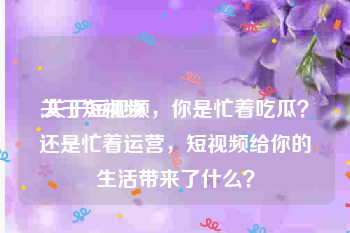 关于短视频
:关于短视频，你是忙着吃瓜？还是忙着运营，短视频给你的生活带来了什么？