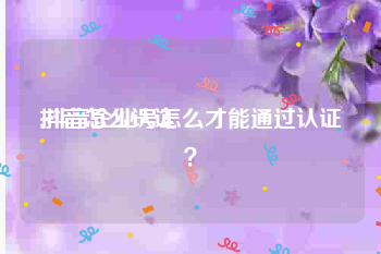 抖音怎么认证:抖音企业号怎么才能通过认证？