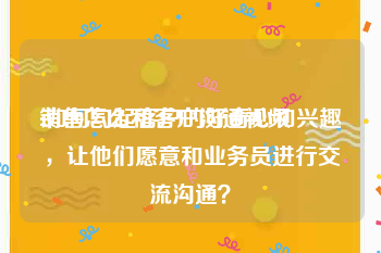 销售怎么和客户沟通视频
:如何勾起客户的好奇心和兴趣，让他们愿意和业务员进行交流沟通？