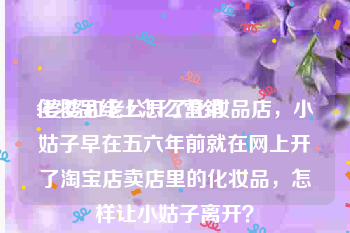 化妆品线上怎么营销
:婆婆和老公开了化妆品店，小姑子早在五六年前就在网上开了淘宝店卖店里的化妆品，怎样让小姑子离开？