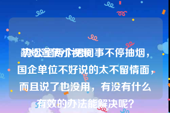 禁烟宣传小视频
:办公室两个男同事不停抽烟，国企单位不好说的太不留情面，而且说了也没用，有没有什么有效的办法能解决呢？