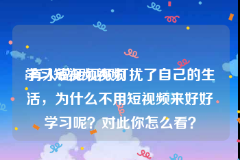 学习短视频视频
:有人说短视频打扰了自己的生活，为什么不用短视频来好好学习呢？对此你怎么看？